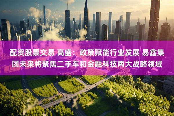 配资股票交易 高盛：政策赋能行业发展 易鑫集团未来将聚焦二手车和金融科技两大战略领域