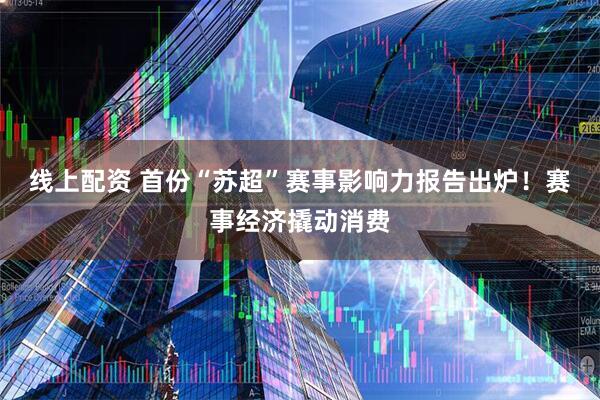 线上配资 首份“苏超”赛事影响力报告出炉！赛事经济撬动消费
