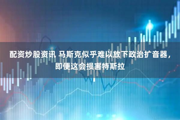 配资炒股资讯 马斯克似乎难以放下政治扩音器，即便这会损害特斯拉