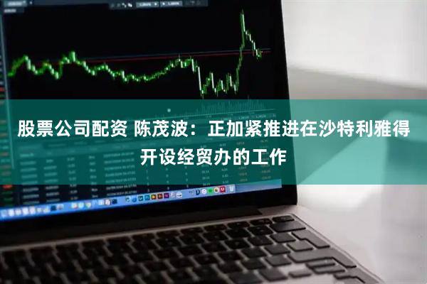 股票公司配资 陈茂波：正加紧推进在沙特利雅得开设经贸办的工作