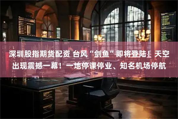 深圳股指期货配资 台风“剑鱼”即将登陆！天空出现震撼一幕！一地停课停业、知名机场停航