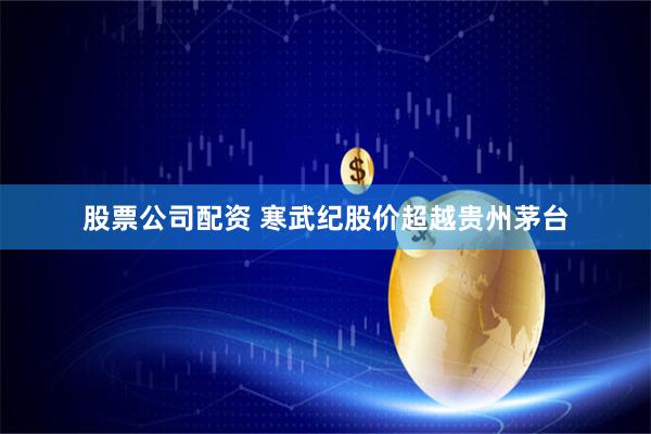 股票公司配资 寒武纪股价超越贵州茅台