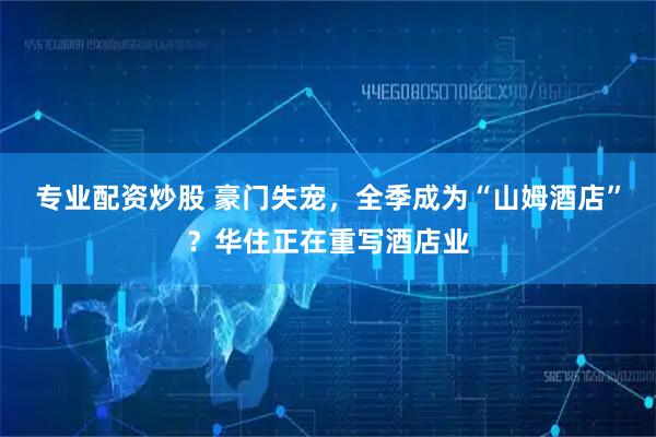 专业配资炒股 豪门失宠，全季成为“山姆酒店”？华住正在重写酒店业