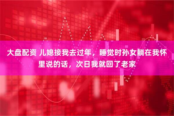 大盘配资 儿媳接我去过年，睡觉时孙女躺在我怀里说的话，次日我就回了老家