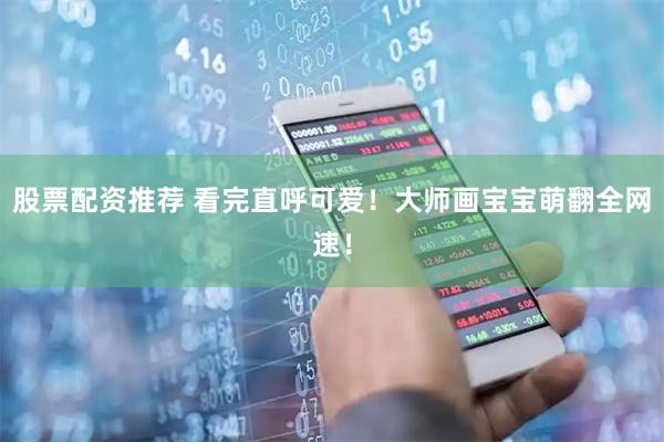 股票配资推荐 看完直呼可爱！大师画宝宝萌翻全网速！