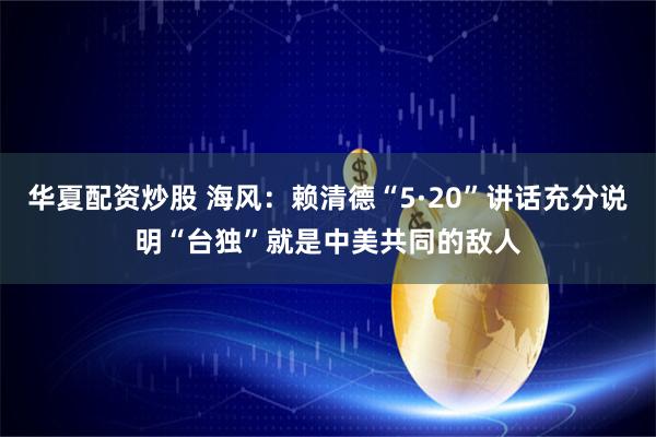 华夏配资炒股 海风：赖清德“5·20”讲话充分说明“台独”就是中美共同的敌人