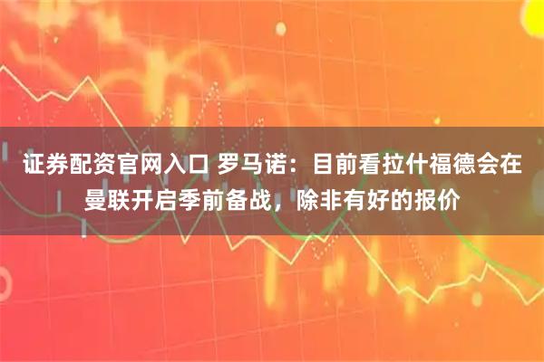 证券配资官网入口 罗马诺：目前看拉什福德会在曼联开启季前备战，除非有好的报价